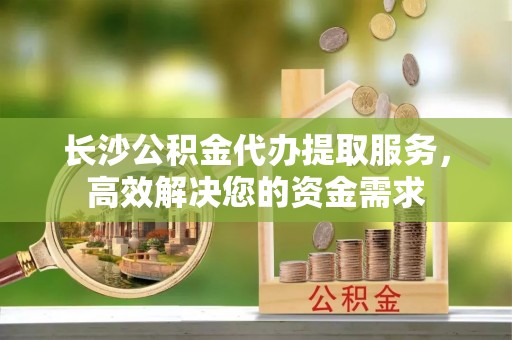 全椒长沙公积金代办提取服务，高效解决您的资金需求