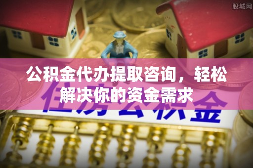 全椒公积金代办提取咨询，轻松解决你的资金需求
