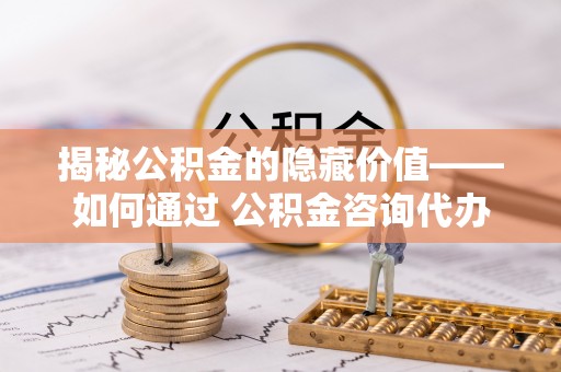 全椒揭秘公积金的隐藏价值——如何通过 公积金咨询代办提取 优化财富管理