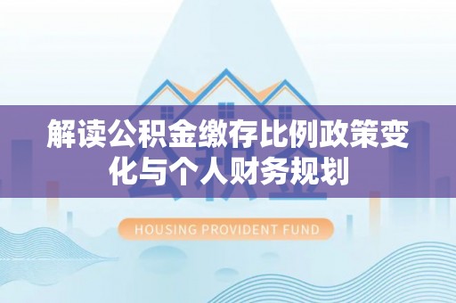全椒解读公积金缴存比例政策变化与个人财务规划