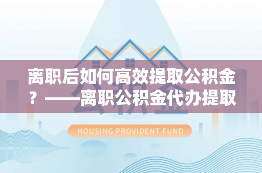 全椒离职后如何高效提取公积金？——离职公积金代办提取全流程解析