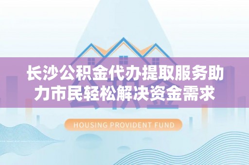 全椒长沙公积金代办提取服务助力市民轻松解决资金需求
