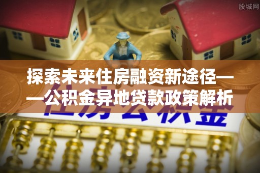 全椒探索未来住房融资新途径——公积金异地贷款政策解析与实践