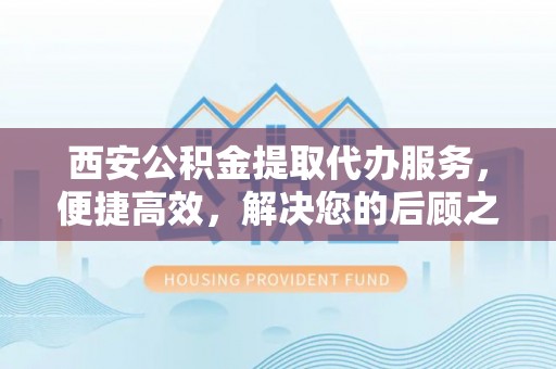 全椒西安公积金提取代办服务，便捷高效，解决您的后顾之忧