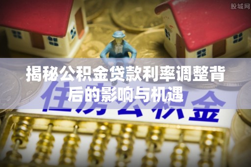 全椒揭秘公积金贷款利率调整背后的影响与机遇