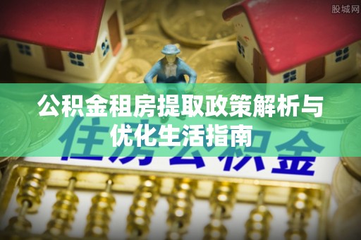 全椒公积金租房提取政策解析与优化生活指南
