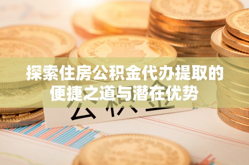 全椒探索住房公积金代办提取的便捷之道与潜在优势
