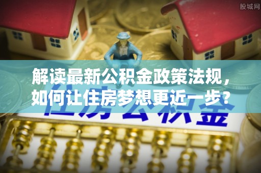全椒解读最新公积金政策法规，如何让住房梦想更近一步？