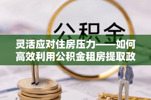 全椒灵活应对住房压力——如何高效利用公积金租房提取政策
