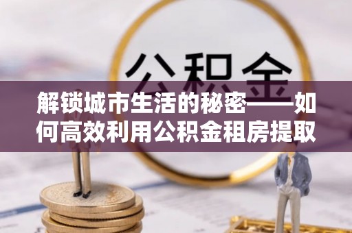全椒解锁城市生活的秘密——如何高效利用公积金租房提取政策优化居住体验