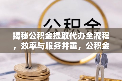 全椒揭秘公积金提取代办全流程，效率与服务并重，公积金提取代办要多久不再是难题