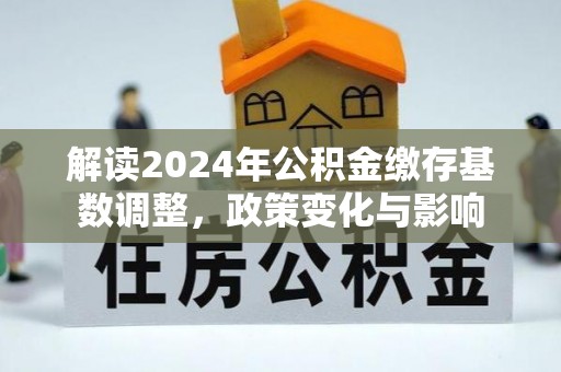 全椒解读2024年公积金缴存基数调整，政策变化与影响