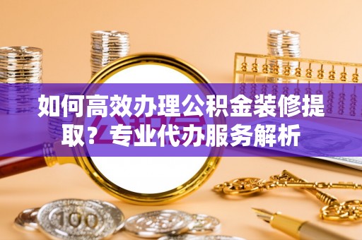 全椒如何高效办理公积金装修提取？专业代办服务解析