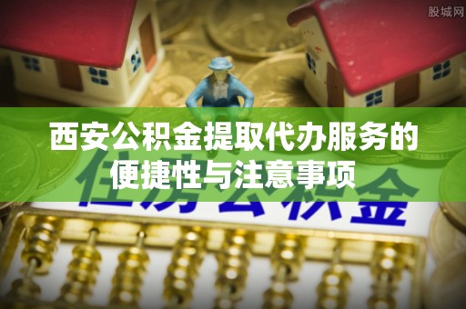 全椒西安公积金提取代办服务的便捷性与注意事项