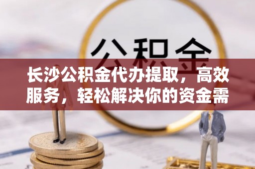 全椒长沙公积金代办提取，高效服务，轻松解决你的资金需求
