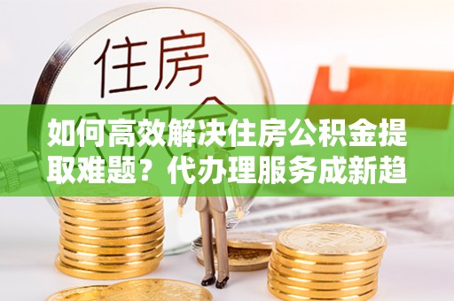 全椒如何高效解决住房公积金提取难题？代办理服务成新趋势