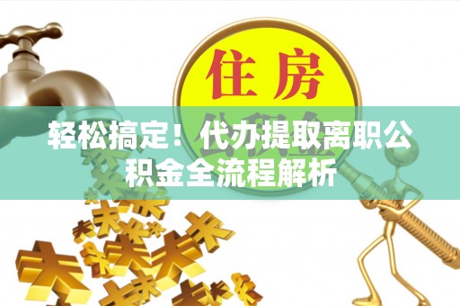 全椒轻松搞定！代办提取离职公积金全流程解析