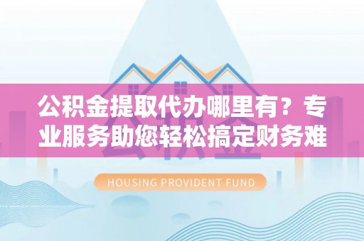 全椒公积金提取代办哪里有？专业服务助您轻松搞定财务难题