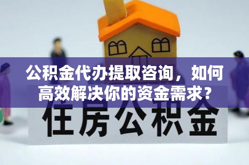 全椒公积金代办提取咨询，如何高效解决你的资金需求？