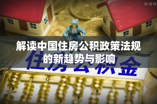全椒解读中国住房公积政策法规的新趋势与影响