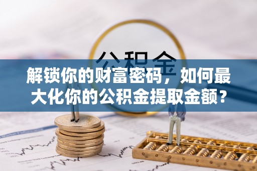 全椒解锁你的财富密码，如何最大化你的公积金提取金额？