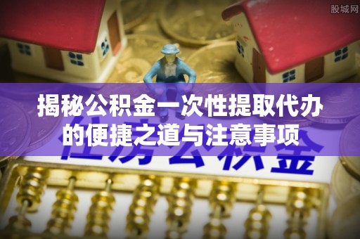 全椒揭秘公积金一次性提取代办的便捷之道与注意事项