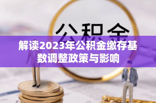 全椒解读2023年公积金缴存基数调整政策与影响