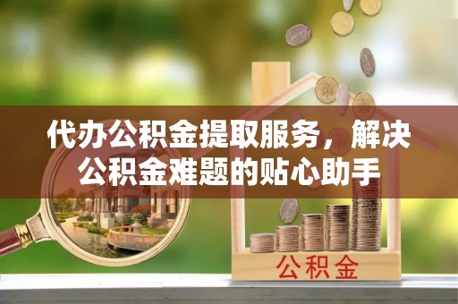 全椒代办公积金提取服务，解决公积金难题的贴心助手