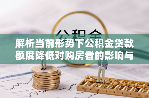 全椒解析当前形势下公积金贷款额度降低对购房者的影响与应对策略