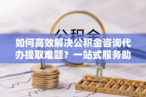 全椒如何高效解决公积金咨询代办提取难题？一站式服务助您轻松搞定