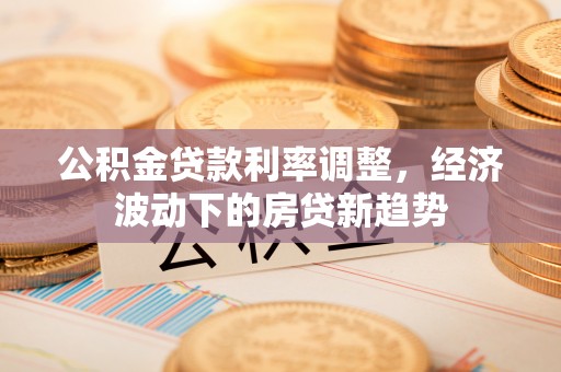 全椒公积金贷款利率调整，经济波动下的房贷新趋势