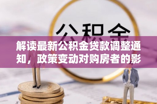 全椒解读最新公积金贷款调整通知，政策变动对购房者的影响