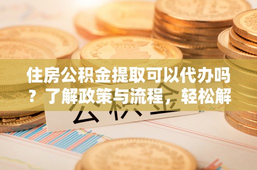 全椒住房公积金提取可以代办吗？了解政策与流程，轻松解决疑惑