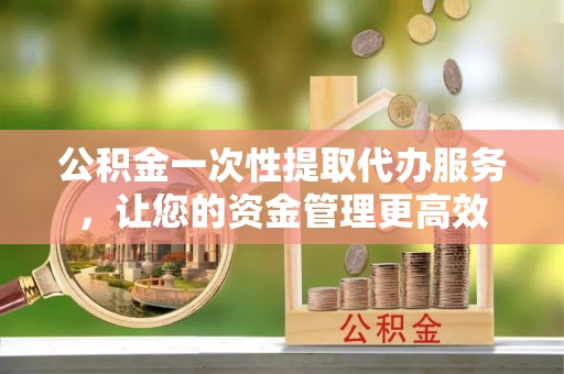 全椒公积金一次性提取代办服务，让您的资金管理更高效
