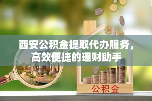 全椒西安公积金提取代办服务，高效便捷的理财助手