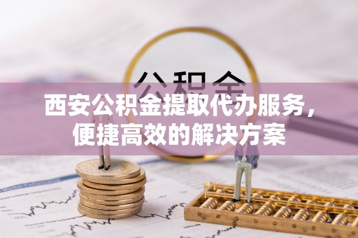 全椒西安公积金提取代办服务，便捷高效的解决方案