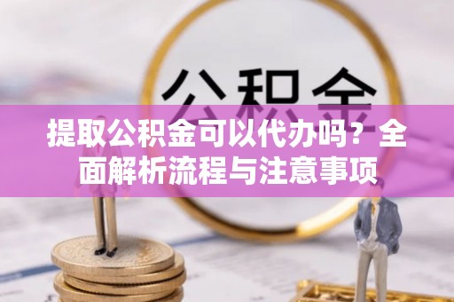 全椒提取公积金可以代办吗？全面解析流程与注意事项