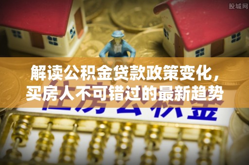 全椒解读公积金贷款政策变化，买房人不可错过的最新趋势