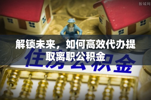 全椒解锁未来，如何高效代办提取离职公积金