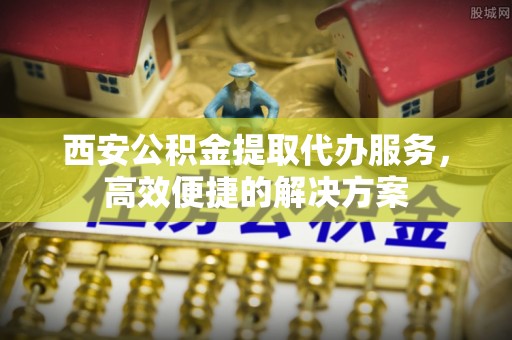 全椒西安公积金提取代办服务，高效便捷的解决方案