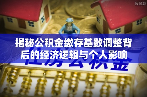 全椒揭秘公积金缴存基数调整背后的经济逻辑与个人影响