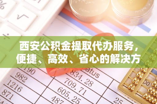 全椒西安公积金提取代办服务，便捷、高效、省心的解决方案