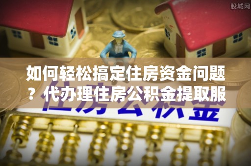 全椒如何轻松搞定住房资金问题？代办理住房公积金提取服务全解析