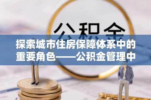 全椒探索城市住房保障体系中的重要角色——公积金管理中心