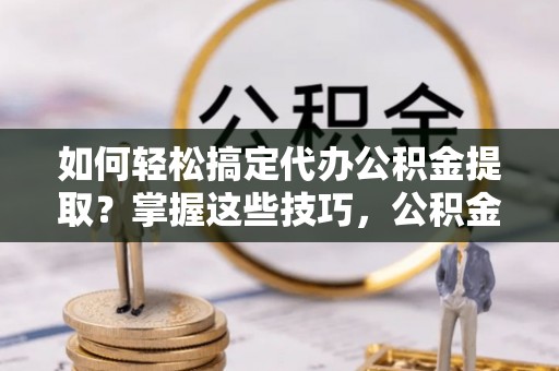 全椒如何轻松搞定代办公积金提取？掌握这些技巧，公积金到手不是梦！