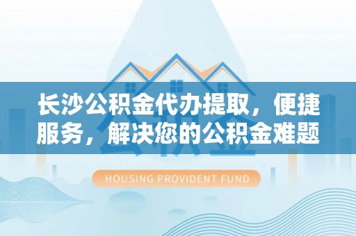 全椒长沙公积金代办提取，便捷服务，解决您的公积金难题