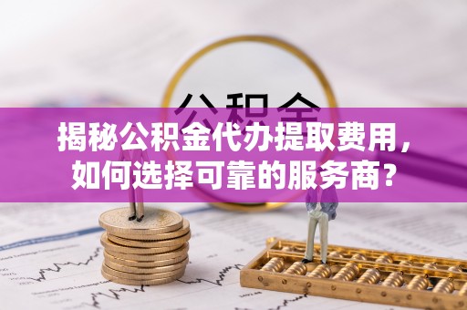 全椒揭秘公积金代办提取费用，如何选择可靠的服务商？