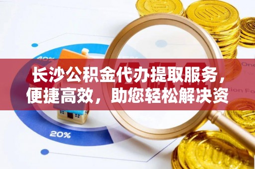 全椒长沙公积金代办提取服务，便捷高效，助您轻松解决资金需求