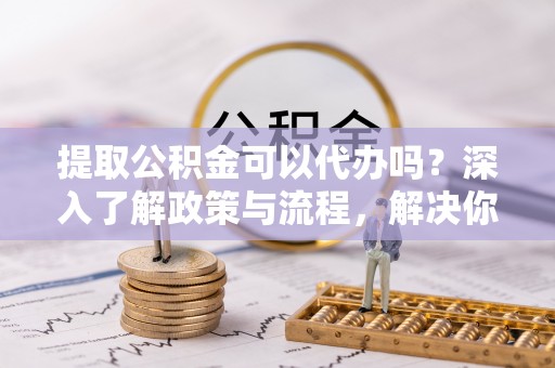 全椒提取公积金可以代办吗？深入了解政策与流程，解决你的疑问
