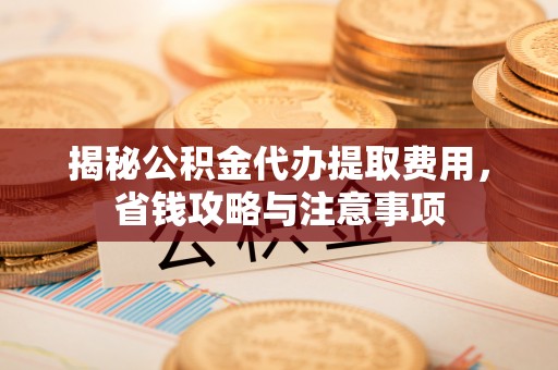 全椒揭秘公积金代办提取费用，省钱攻略与注意事项